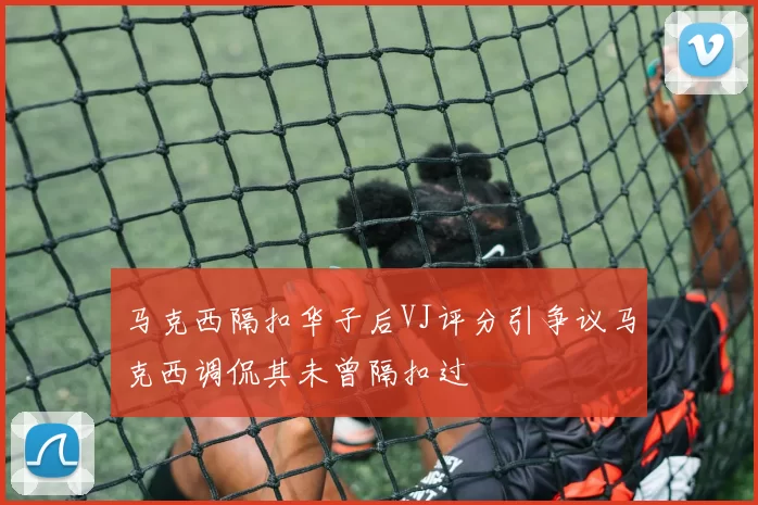 马克西隔扣华子后VJ评分引争议马克西调侃其未曾隔扣过