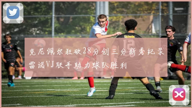 克尼佩尔狂砍28分创三分新秀纪录雷诺VJ联手助力球队胜利