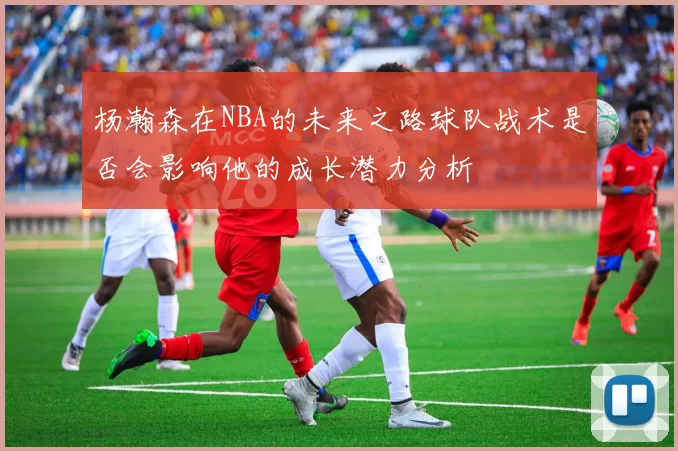 杨瀚森在NBA的未来之路球队战术是否会影响他的成长潜力分析