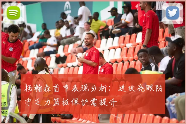 杨瀚森首节表现分析：进攻亮眼防守乏力篮板保护需提升