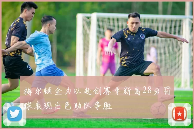 梅尔顿全力以赴创赛季新高28分罚球表现出色助队争胜