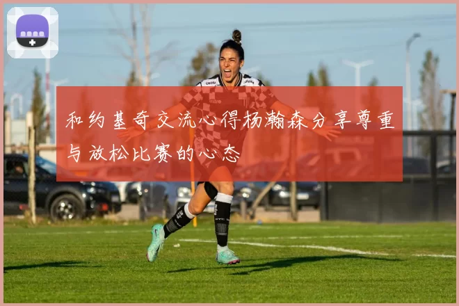和约基奇交流心得杨瀚森分享尊重与放松比赛的心态