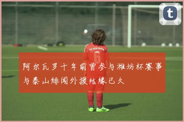 阿尔瓦罗十年前曾参与潍坊杯赛事与泰山绯闻外援结缘已久