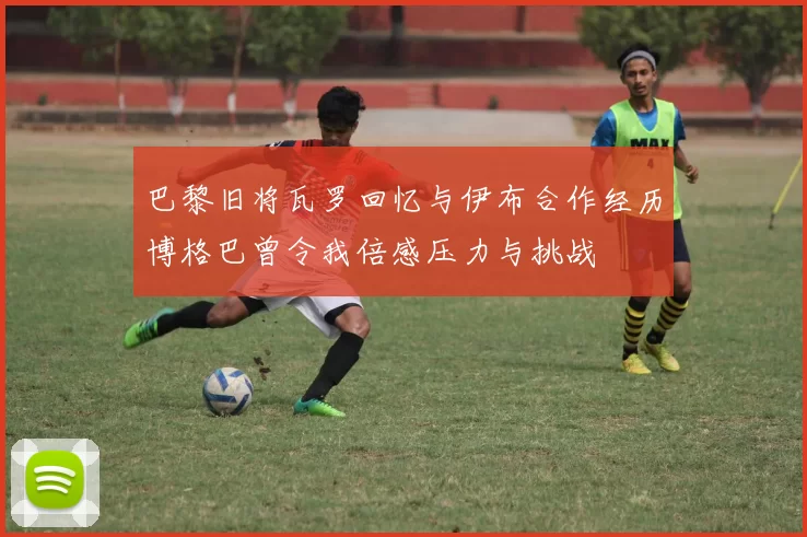 巴黎旧将瓦罗回忆与伊布合作经历博格巴曾令我倍感压力与挑战