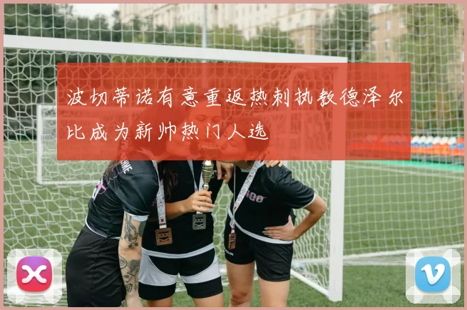 波切蒂诺有意重返热刺执教德泽尔比成为新帅热门人选