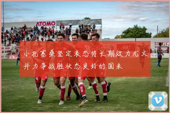 小孔塞桑坚定表态将长期效力尤文并力争战胜状态良好的国米