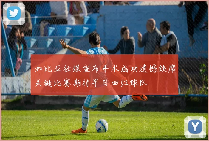 加比亚社媒宣布手术成功遗憾缺席关键比赛期待早日回归球队