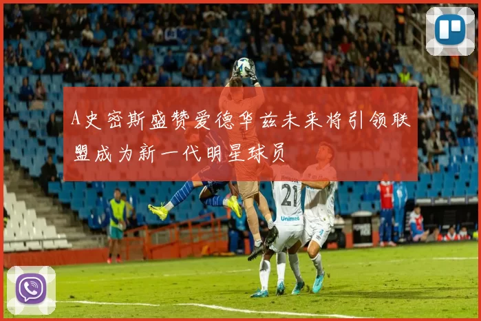 A史密斯盛赞爱德华兹未来将引领联盟成为新一代明星球员