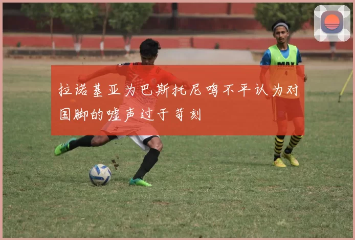 拉诺基亚为巴斯托尼鸣不平认为对国脚的嘘声过于苛刻