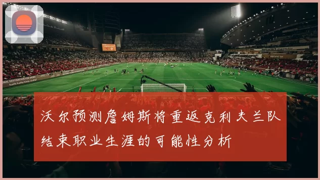 沃尔预测詹姆斯将重返克利夫兰队结束职业生涯的可能性分析