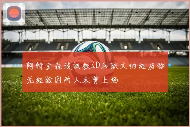 阿特金森谈执教KD和欧文的经历称无经验因两人未曾上场