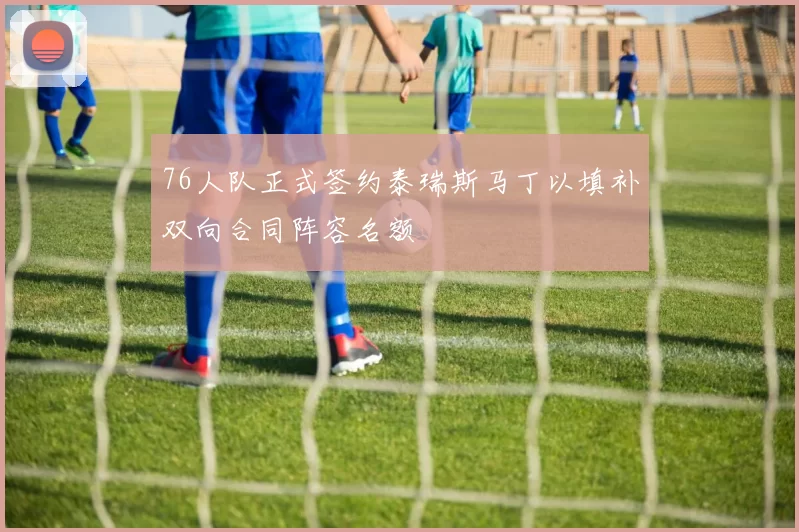 76人队正式签约泰瑞斯马丁以填补双向合同阵容名额