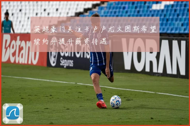 英超豪门关注卡卢卢尤文图斯希望续约并提升薪资待遇