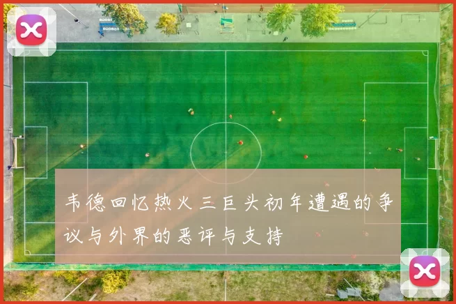 韦德回忆热火三巨头初年遭遇的争议与外界的恶评与支持