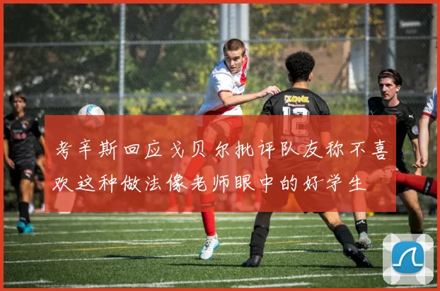 考辛斯回应戈贝尔批评队友称不喜欢这种做法像老师眼中的好学生