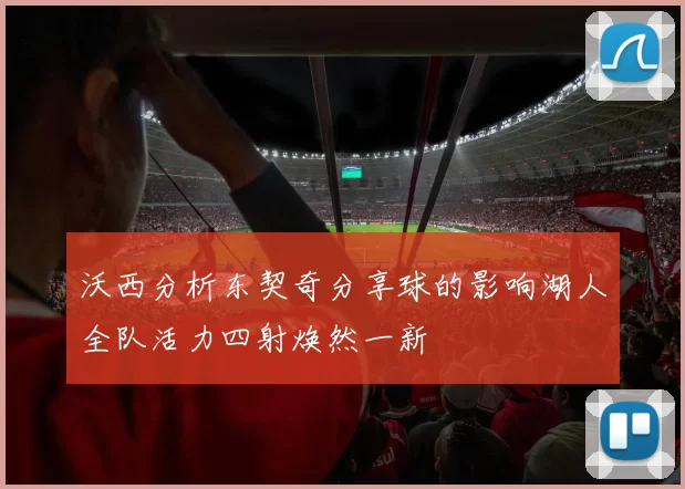 沃西分析东契奇分享球的影响湖人全队活力四射焕然一新