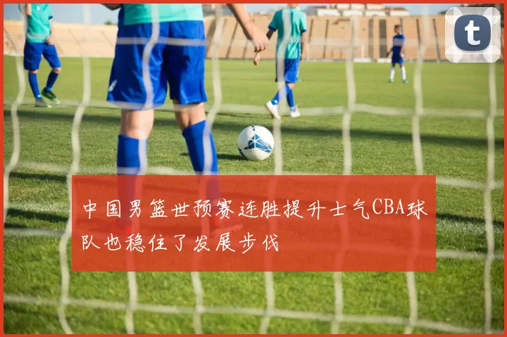 中国男篮世预赛连胜提升士气CBA球队也稳住了发展步伐